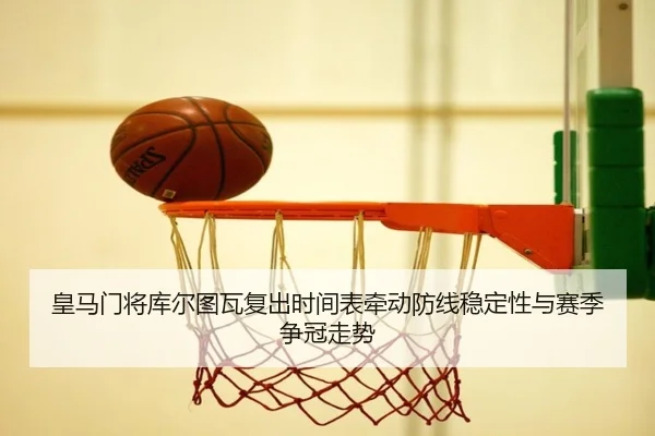 皇马门将库尔图瓦复出时间表牵动防线稳定性与赛季争冠走势