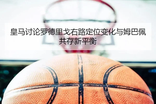皇马讨论罗德里戈右路定位变化与姆巴佩共存新平衡