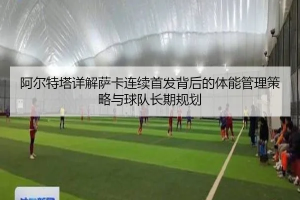 阿尔特塔详解萨卡连续首发背后的体能管理策略与球队长期规划
