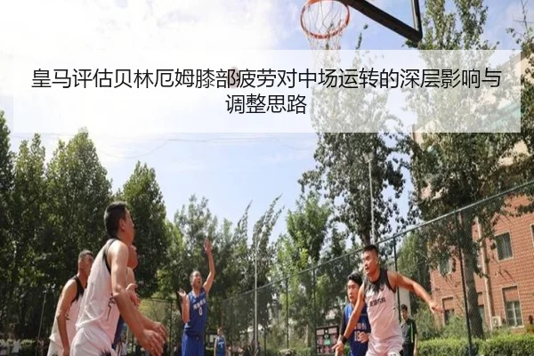 皇马评估贝林厄姆膝部疲劳对中场运转的深层影响与调整思路