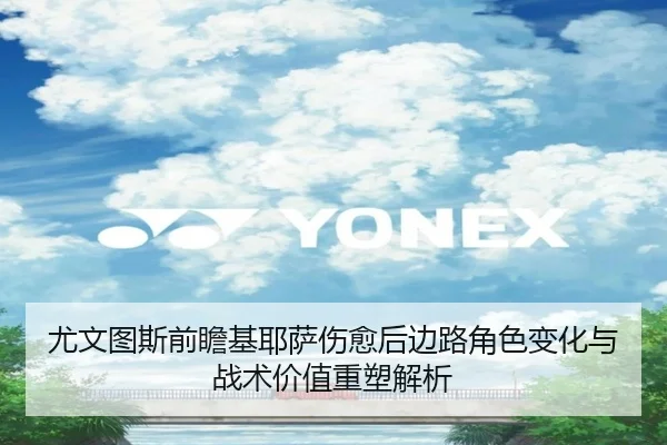 尤文图斯前瞻基耶萨伤愈后边路角色变化与战术价值重塑解析