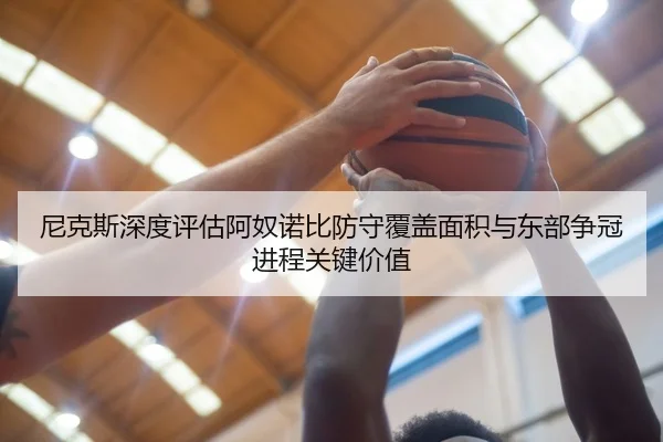 尼克斯深度评估阿奴诺比防守覆盖面积与东部争冠进程关键价值